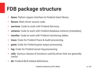Firebird Conference 2019, Berlin 6 / 34
FDB package structure
●
ibase: Python ctypes interface to Firebird client library.
●
fbcore: Main driver source code.
●
services: Code to work with Firebird Services.
●
schema: Code to work with Firebird database schema (metadata).
●
monitor: Code to work with Firebird monitoring tables.
●
trace: Code for Firebird Trace & Audit processing.
●
gstat: Code for Firebird gstat output processing.
●
log: Code for Firebird server log processing.
●
utils: Various classes & functions used by driver that are generally
useful.
●
blr: Firebird BLR-related definitions.
 