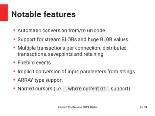 Firebird Conference 2019, Berlin 8 / 34
Notable features
➔
Automatic conversion from/to unicode
➔
Support for stream BLOBs and huge BLOB values
➔
Multiple transactions per connection, distributed
transactions, savepoints and retaining
➔
Firebird events
➔
Implicit conversion of input parameters from strings
➔
ARRAY type support
➔
Named cursors (i.e. … where current of … support)
 