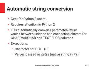 Firebird Conference 2019, Berlin 9 / 34
Automatic string conversion
➔
Geat for Python 3 users
➔
Requires attention in Python 2
➔
FDB automatically converts parameter/return
vaules between unicode and connection charset for
CHAR, VARCHAR and TEXT BLOB columns
➔
Exceptions:
• Character set OCTETS
• Values passed as bytes (native string in P2)
 