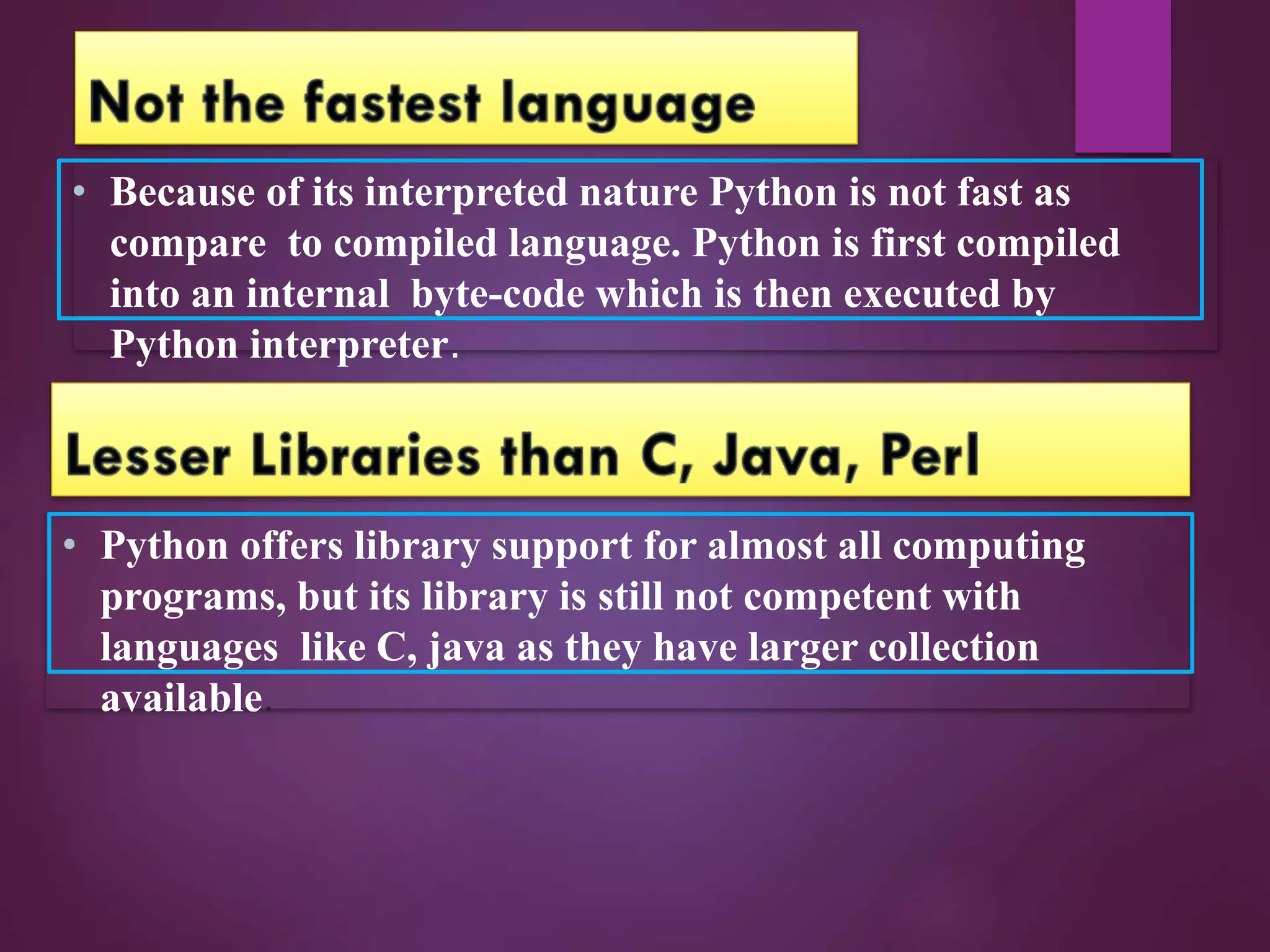 • Because of its interpreted nature Python is not fast as
compare to compiled language. Python is first compiled
into an internal byte-code which is then executed by
Python interpreter.
• Python offers library support for almost all computing
programs, but its library is still not competent with
languages like C, java as they have larger collection
available.
 