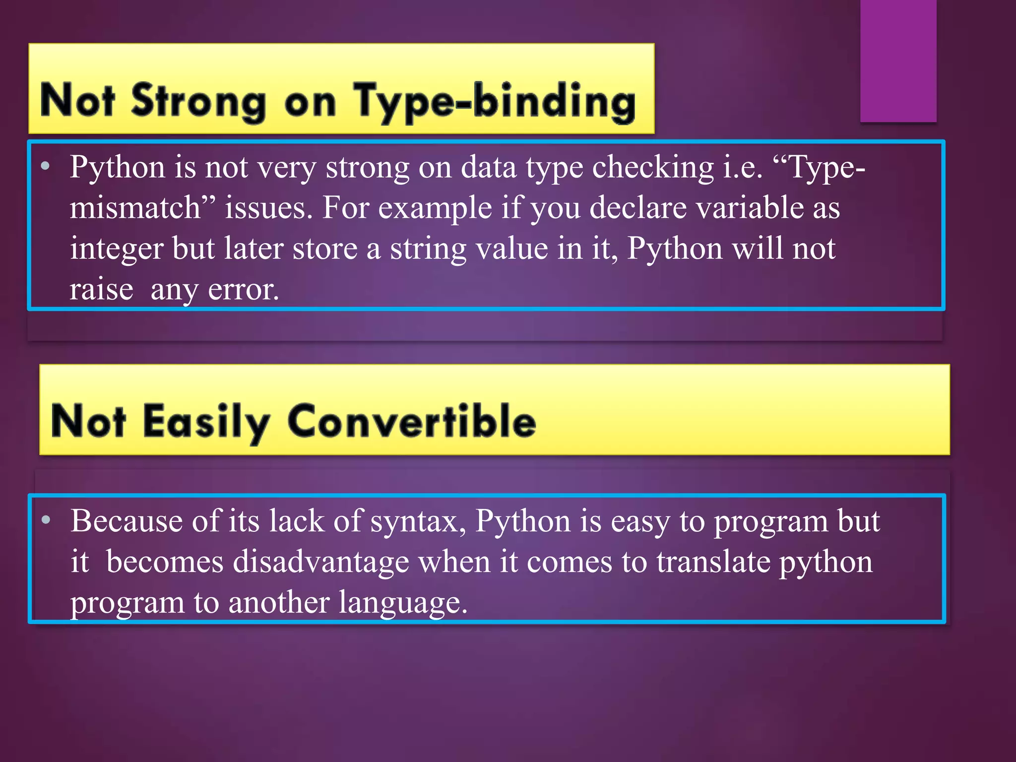 • Python is not very strong on data type checking i.e. “Type-
mismatch” issues. For example if you declare variable as
integer but later store a string value in it, Python will not
raise any error.
• Because of its lack of syntax, Python is easy to program but
it becomes disadvantage when it comes to translate python
program to another language.
 