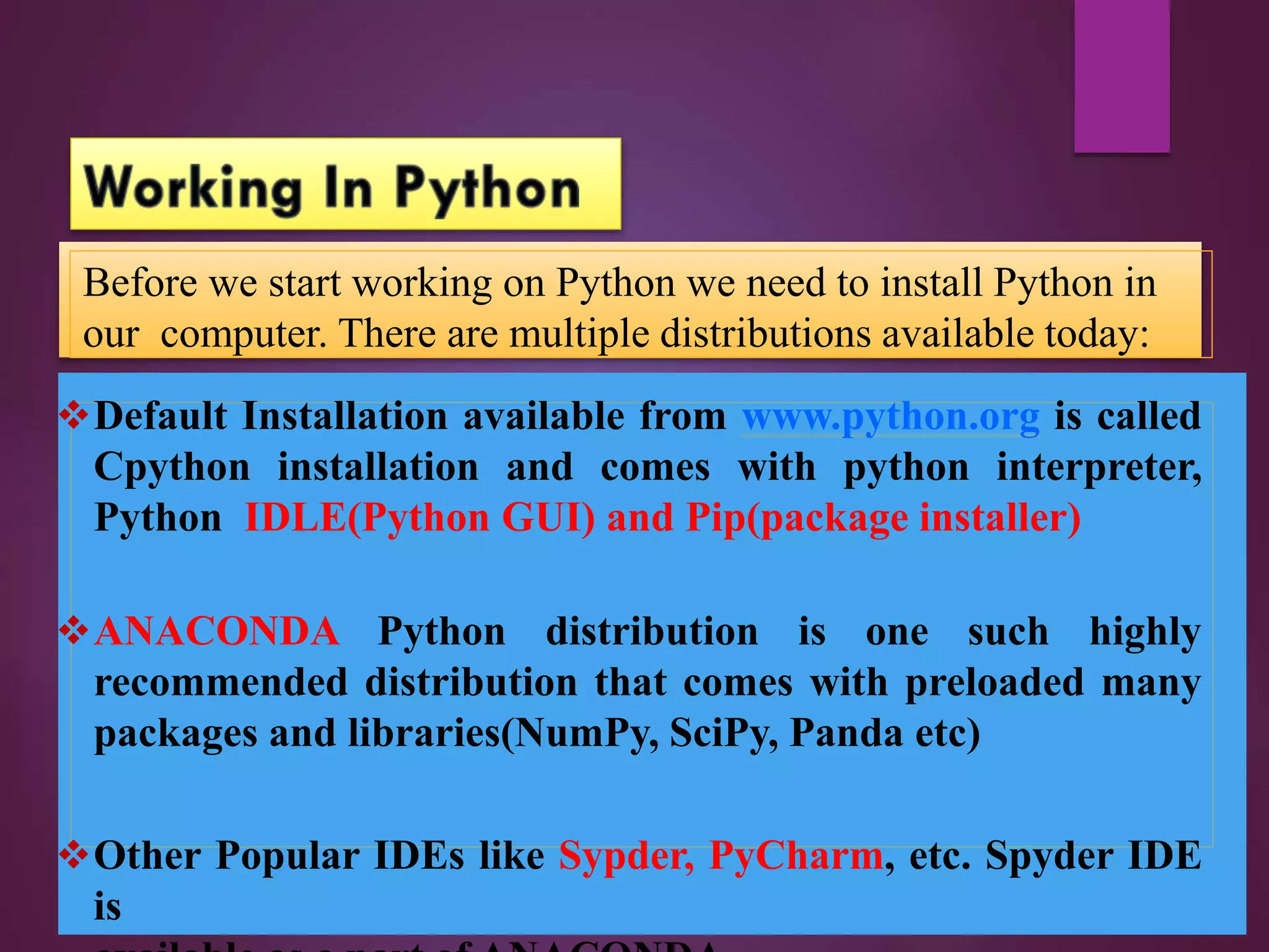Default Installation available from www.python.org is called
Cpython installation and comes with python interpreter,
Python IDLE(Python GUI) and Pip(package installer)
ANACONDA Python distribution is one such highly
recommended distribution that comes with preloaded many
packages and libraries(NumPy, SciPy, Panda etc)
Other Popular IDEs like Sypder, PyCharm, etc. Spyder IDE
is
Before we start working on Python we need to install Python in
our computer. There are multiple distributions available today:
 