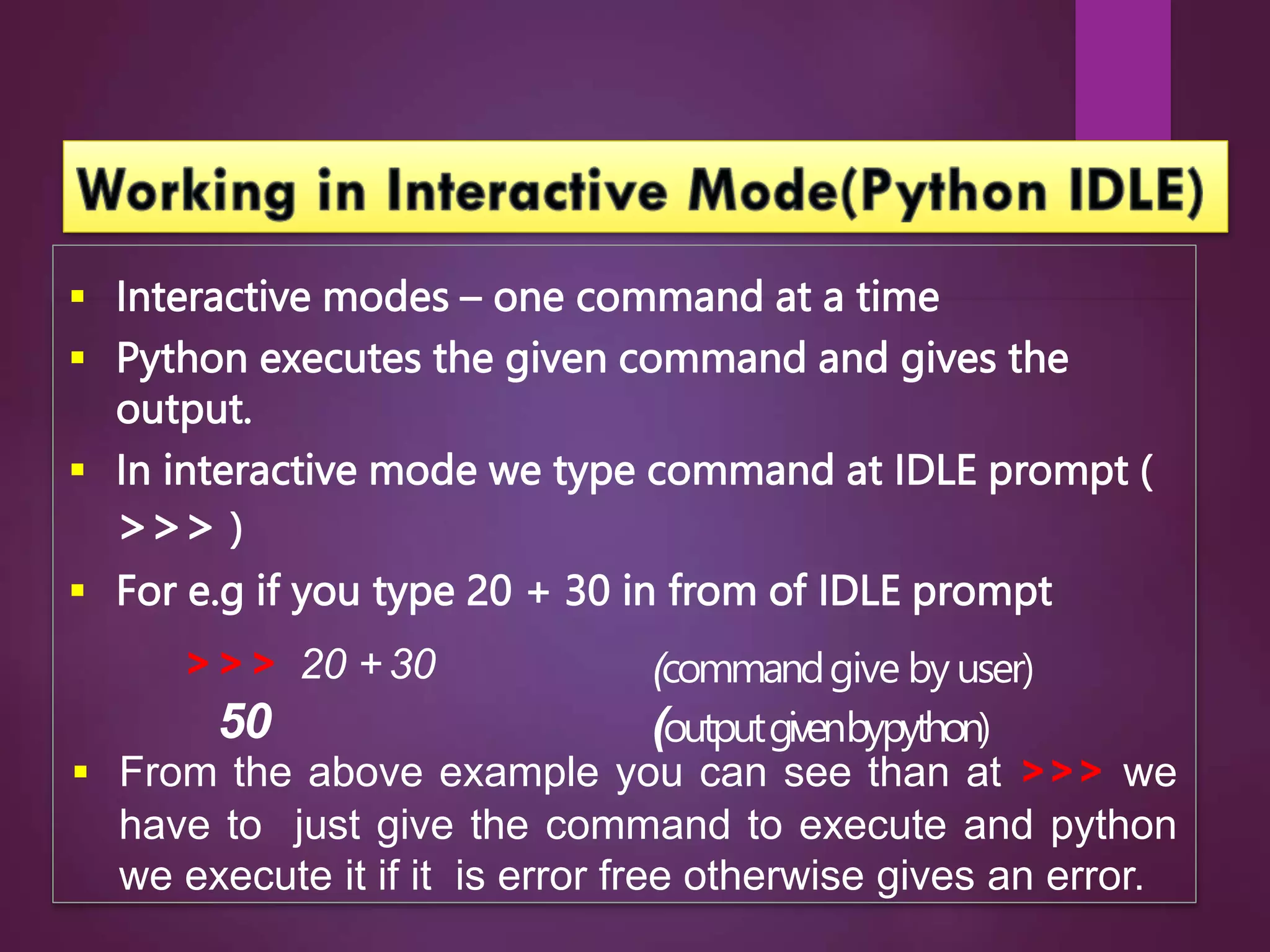  Interactive modes – one command at a time
 Python executes the given command and gives the
output.
 In interactive mode we type command at IDLE prompt (
>>> )
 For e.g if you type 20 + 30 in from of IDLE prompt
>>> 20 + 30
50
(commandgive by user)
(outputgivenbypython)
 From the above example you can see than at >>> we
have to just give the command to execute and python
we execute it if it is error free otherwise gives an error.
 