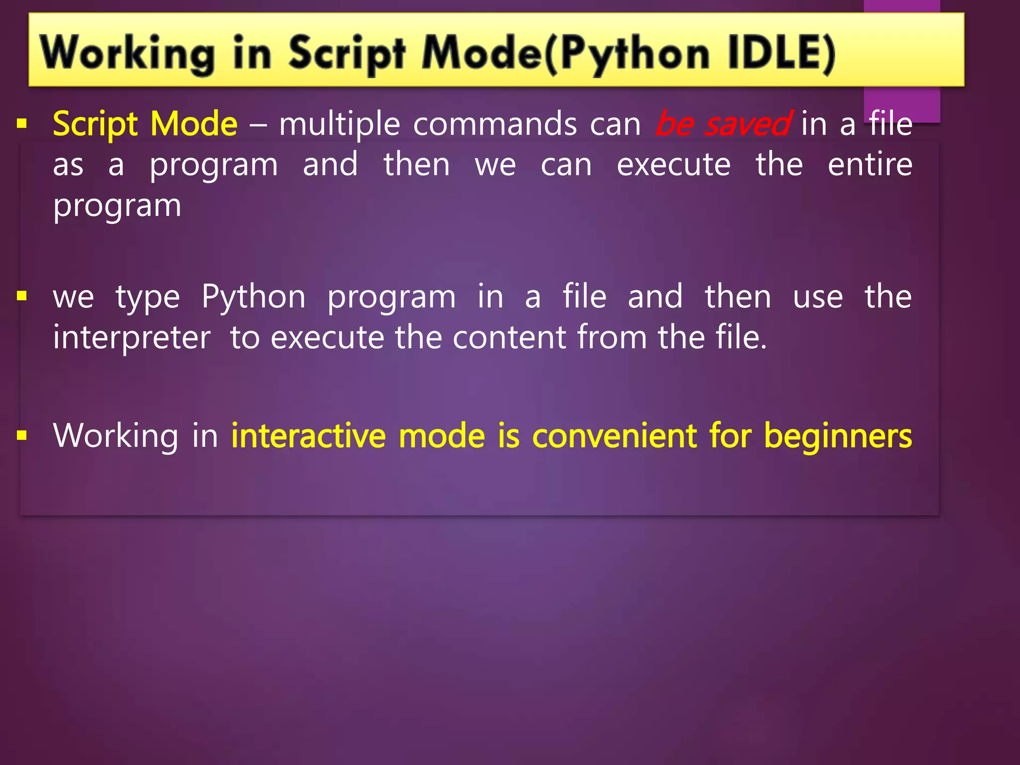  Script Mode – multiple commands can be saved in a file
as a program and then we can execute the entire
program
 we type Python program in a file and then use the
interpreter to execute the content from the file.
 Working in interactive mode is convenient for beginners
 