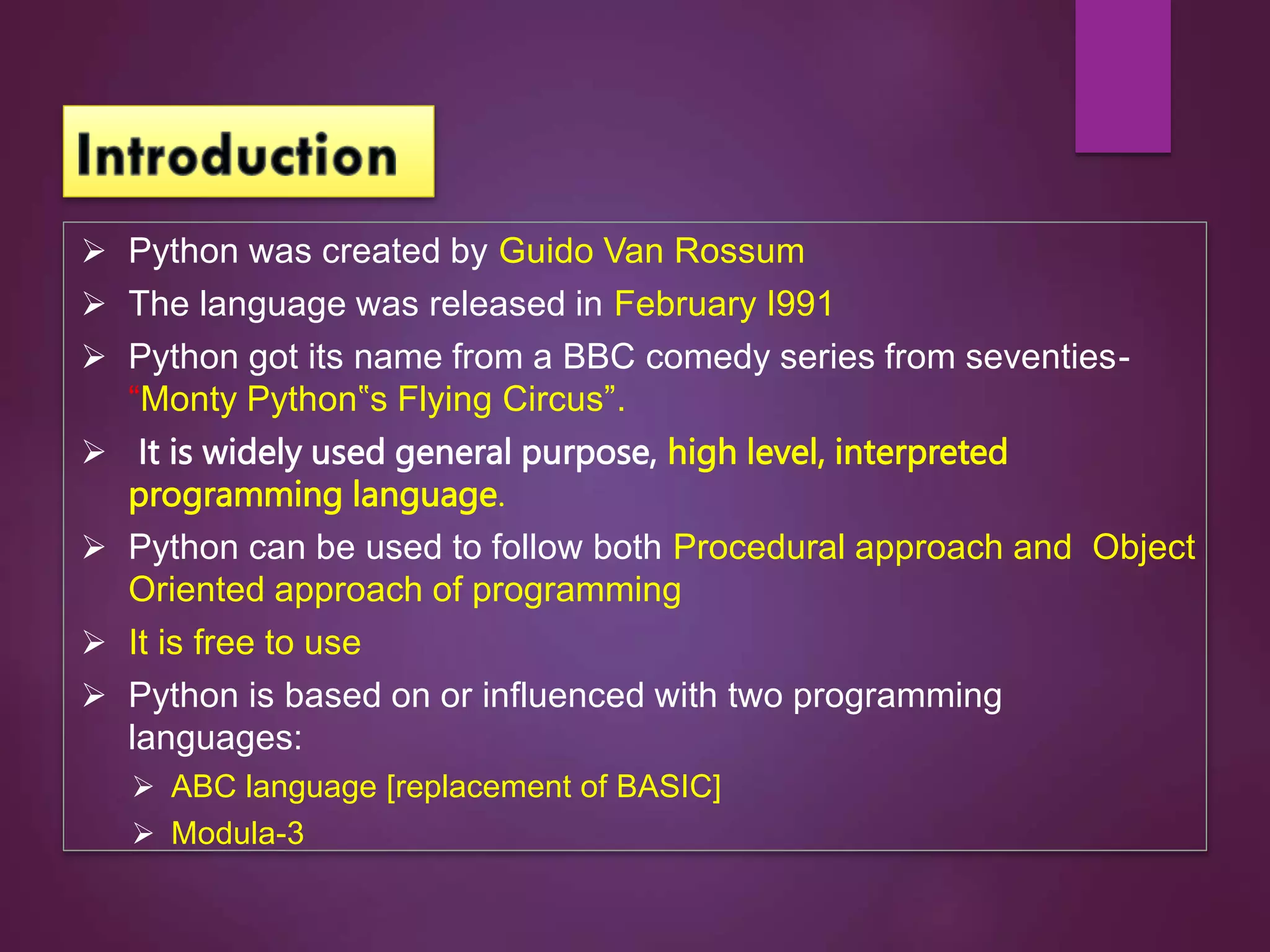  Python was created by Guido Van Rossum
 The language was released in February I991
 Python got its name from a BBC comedy series from seventies-
“Monty Python‟s Flying Circus”.
 It is widely used general purpose, high level, interpreted
programming language.
 Python can be used to follow both Procedural approach and Object
Oriented approach of programming
 It is free to use
 Python is based on or influenced with two programming
languages:
 ABC language [replacement of BASIC]
 Modula-3
 