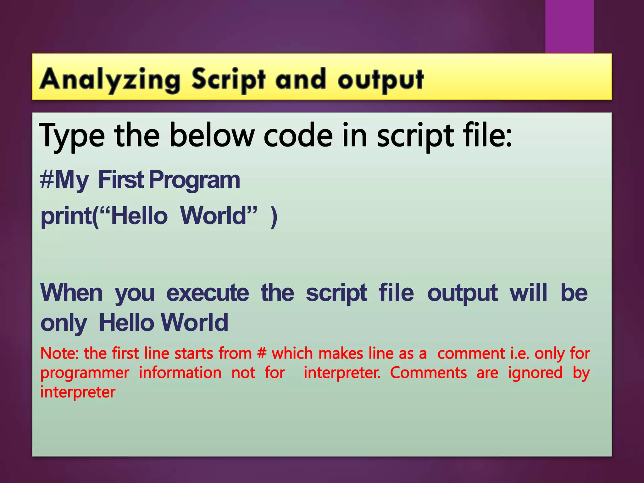 Type the below code in script file:
#My FirstProgram
print(“Hello World” )
When you execute the script file output will be
only Hello World
Note: the first line starts from # which makes line as a comment i.e. only for
programmer information not for interpreter. Comments are ignored by
interpreter
 