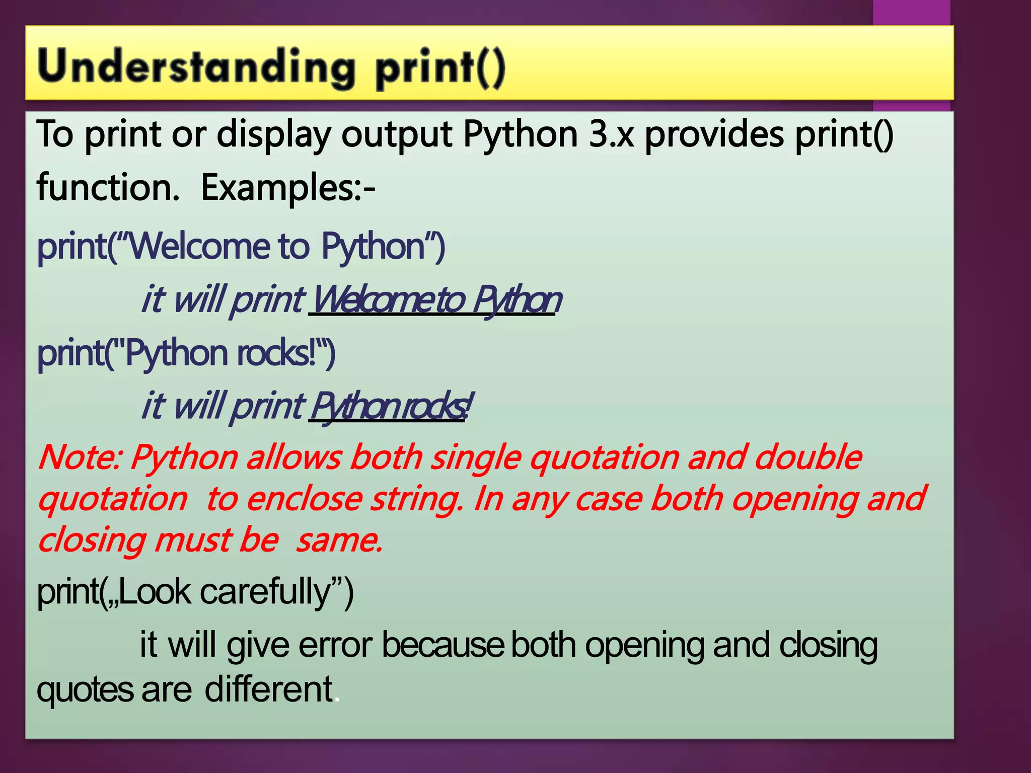 To print or display output Python 3.x provides print()
function. Examples:-
print(“Welcome to Python”)
it will print Welcometo Python
print("Python rocks!‟)
it will print Pythonrocks!
Note: Python allows both single quotation and double
quotation to enclose string. In any case both opening and
closing must be same.
print(„Look carefully”)
it will give error becauseboth opening and closing
quotesare different.
 
