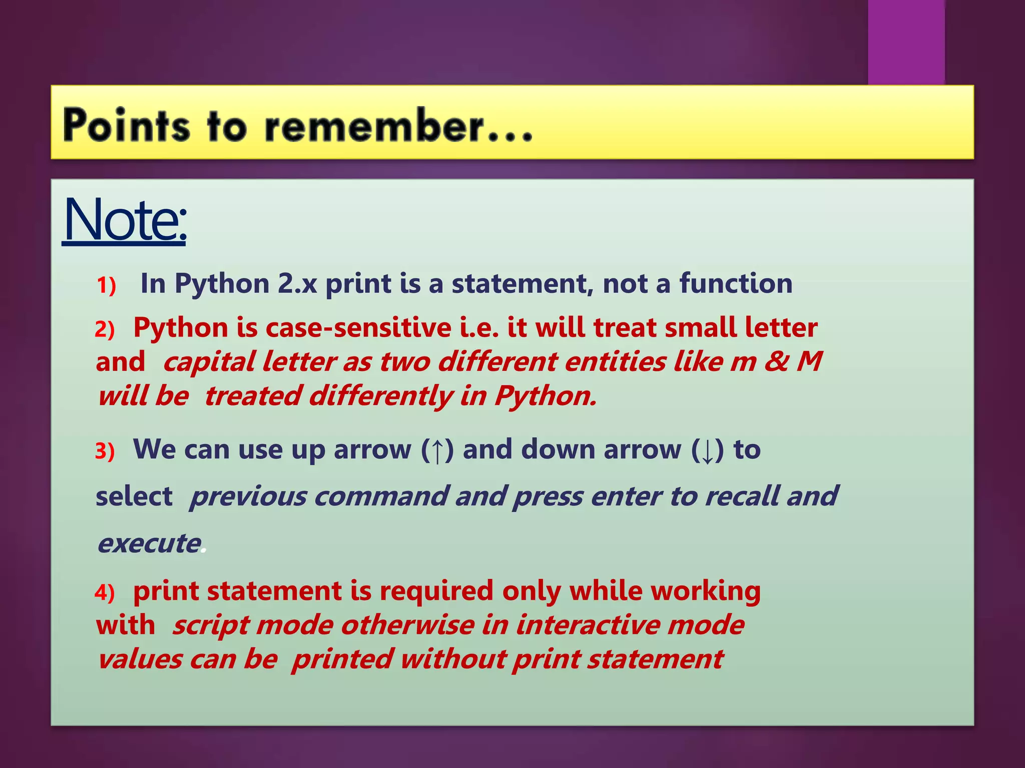 Note:
1) In Python 2.x print is a statement, not a function
2) Python is case-sensitive i.e. it will treat small letter
and capital letter as two different entities like m & M
will be treated differently in Python.
3) We can use up arrow (↑) and down arrow (↓) to
select previous command and press enter to recall and
execute.
4) print statement is required only while working
with script mode otherwise in interactive mode
values can be printed without print statement
 