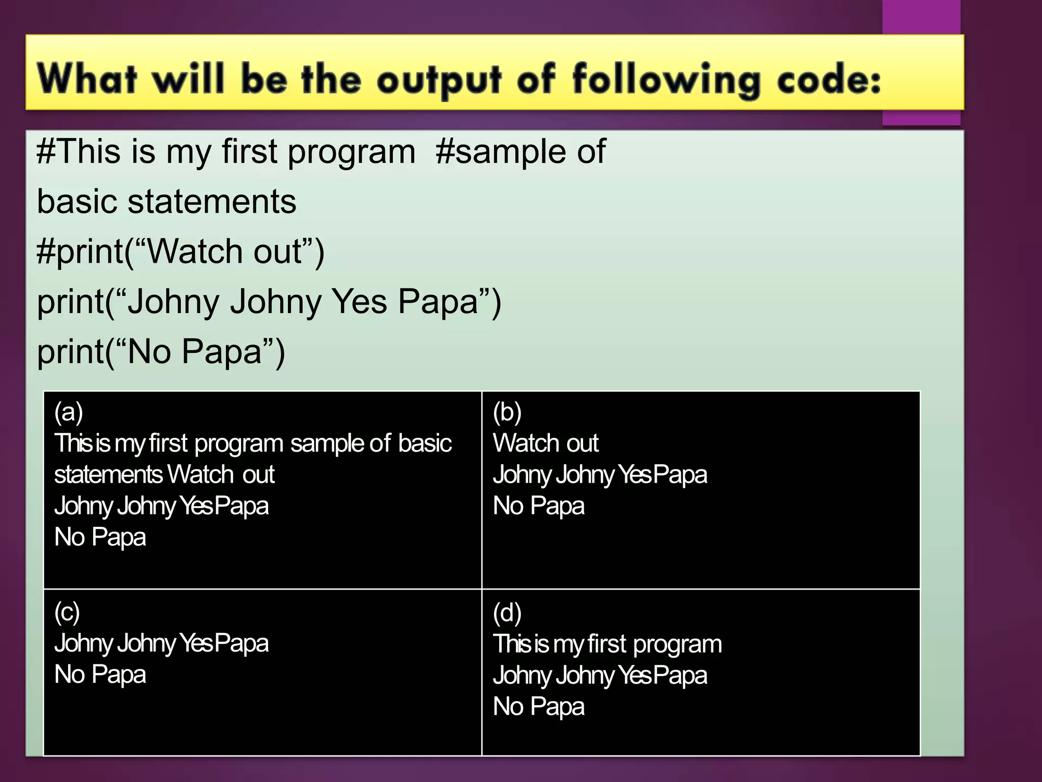 #This is my first program #sample of
basic statements
#print(“Watch out”)
print(“Johny Johny Yes Papa”)
print(“No Papa”)
(a)
Thisismyfirst program sample of basic
statementsWatch out
JohnyJohnyY
esPapa
No Papa
(c)
JohnyJohnyY
esPapa
No Papa
(b)
Watch out
JohnyJohnyY
esPapa
No Papa
(d)
Thisismyfirst program
JohnyJohnyY
esPapa
No Papa
 