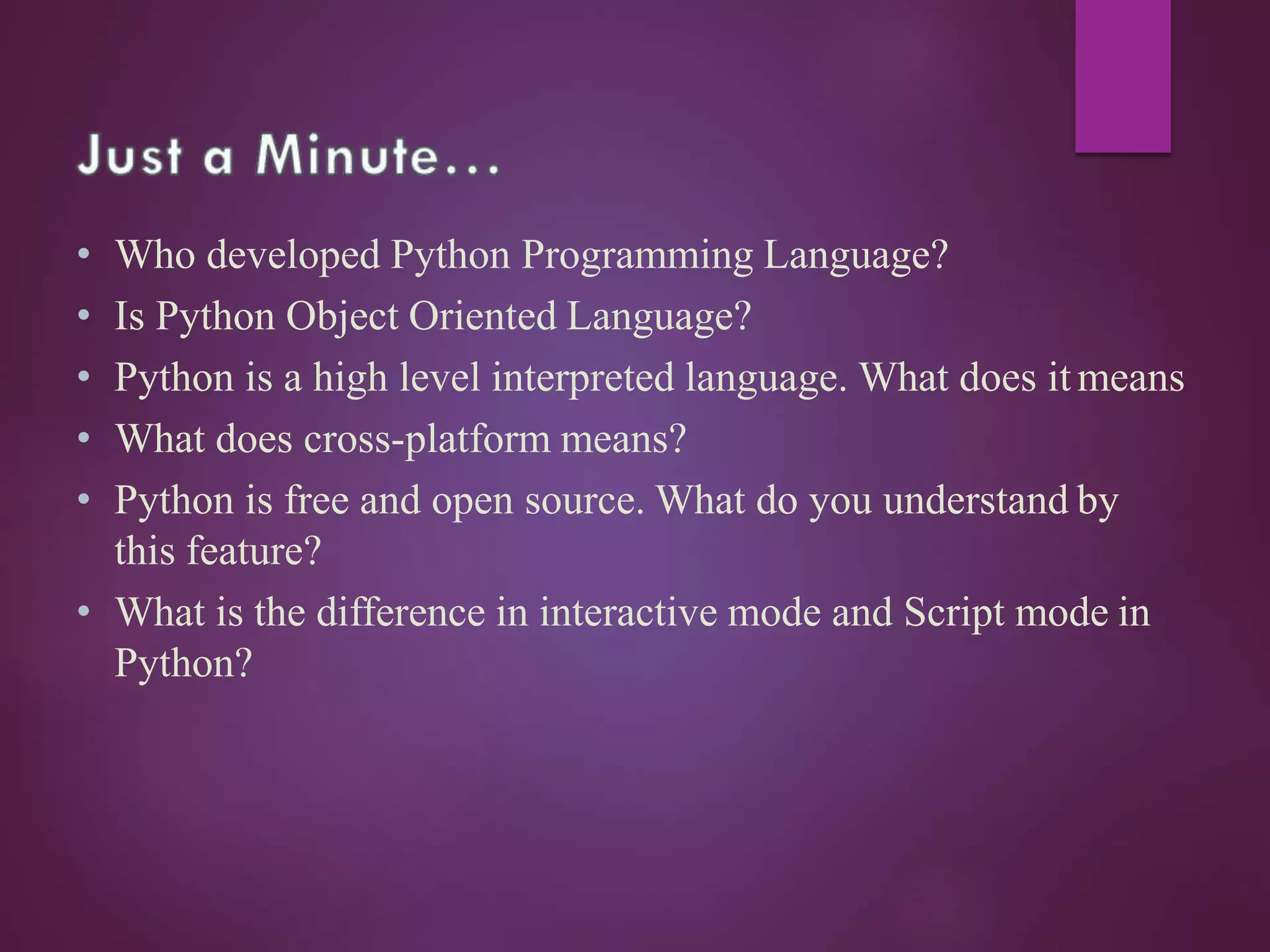 • Who developed Python Programming Language?
• Is Python Object Oriented Language?
• Python is a high level interpreted language. What does itmeans
• What does cross-platform means?
• Python is free and open source. What do you understand by
this feature?
• What is the difference in interactive mode and Script mode in
Python?
 