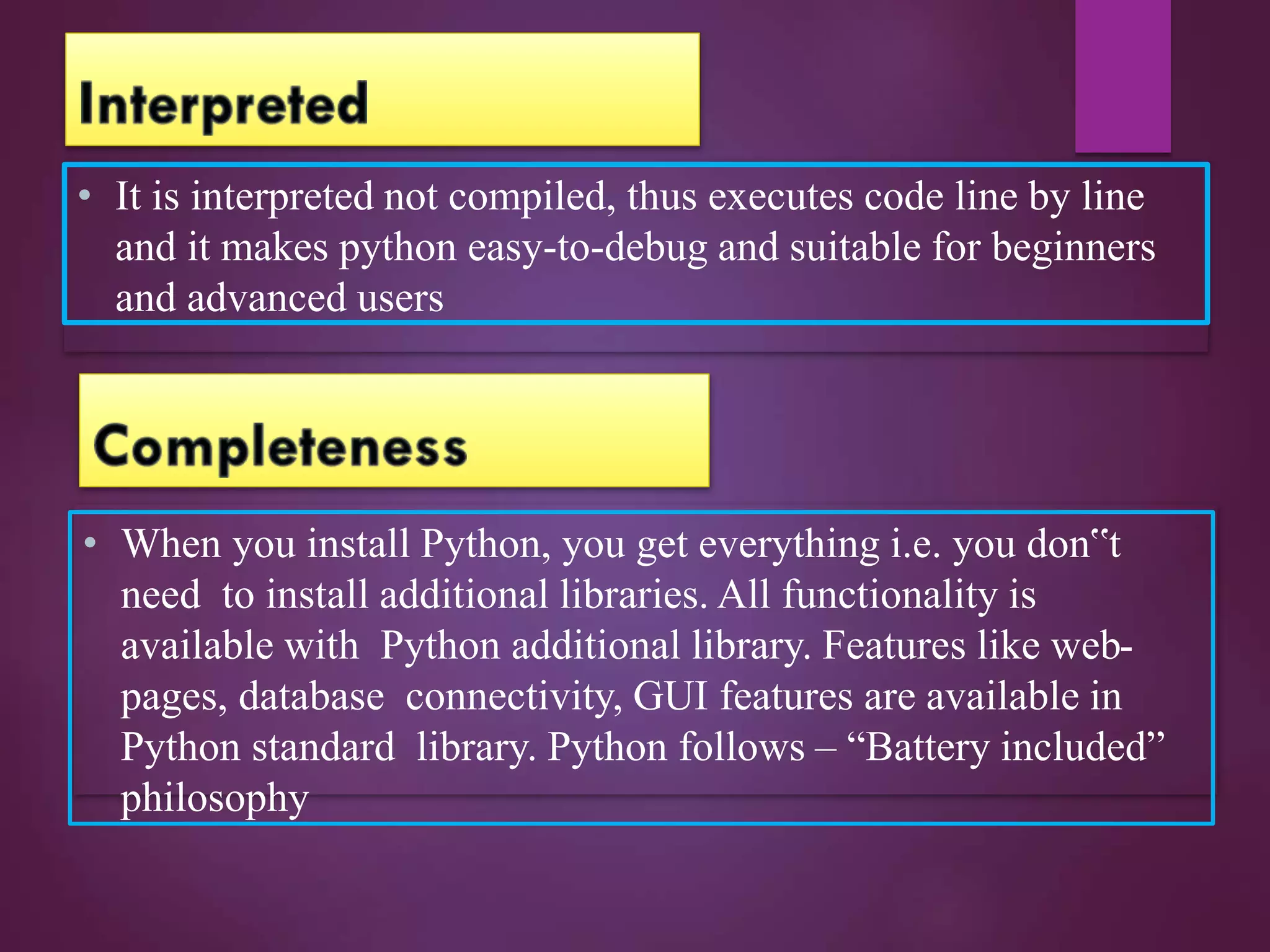• It is interpreted not compiled, thus executes code line by line
and it makes python easy-to-debug and suitable for beginners
and advanced users
• When you install Python, you get everything i.e. you don‟t
need to install additional libraries. All functionality is
available with Python additional library. Features like web-
pages, database connectivity, GUI features are available in
Python standard library. Python follows – “Battery included”
philosophy
 