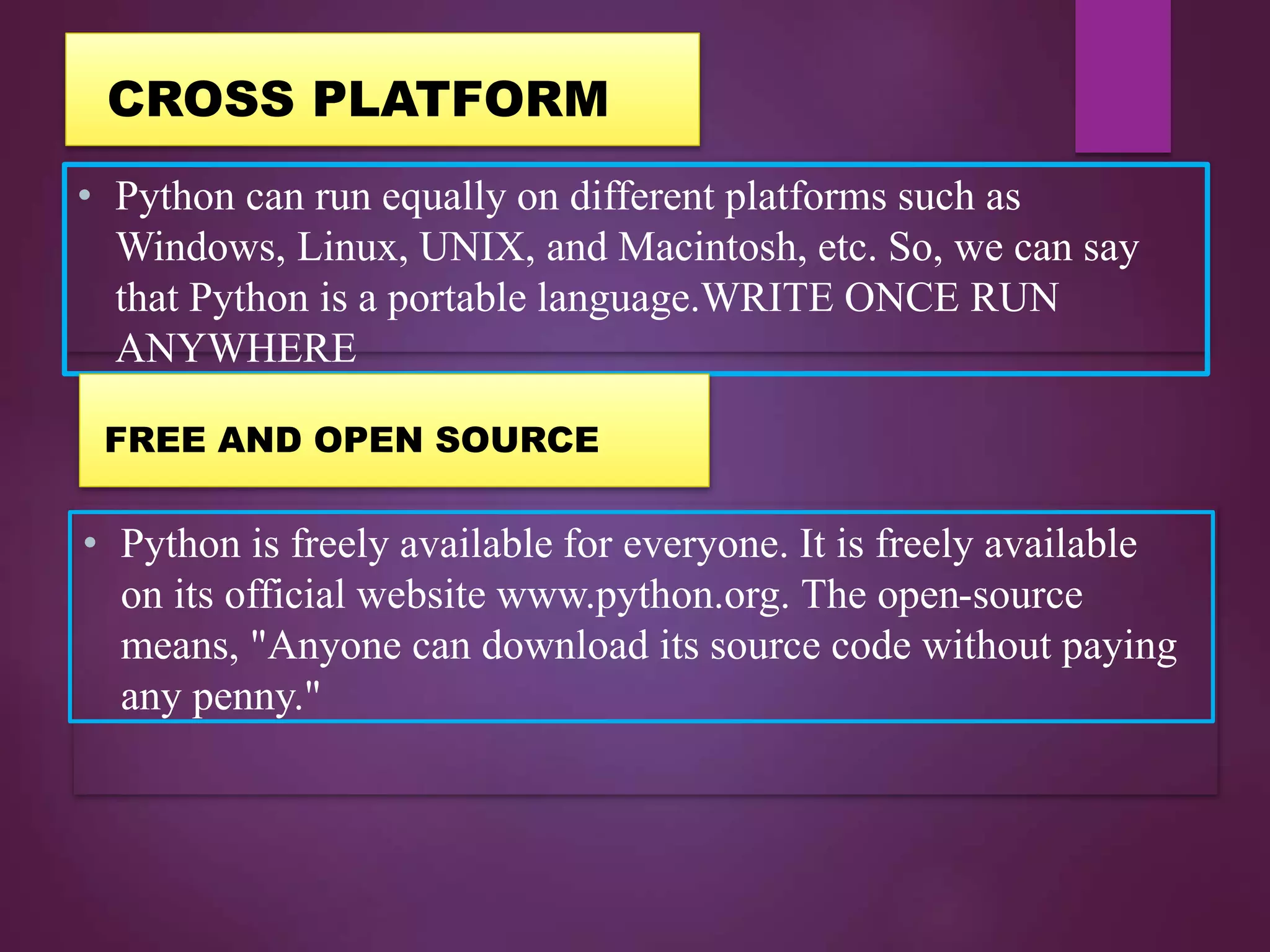 • Python can run equally on different platforms such as
Windows, Linux, UNIX, and Macintosh, etc. So, we can say
that Python is a portable language.WRITE ONCE RUN
ANYWHERE
• Python is freely available for everyone. It is freely available
on its official website www.python.org. The open-source
means, "Anyone can download its source code without paying
any penny."
CROSS PLATFORM
FREE AND OPEN SOURCE
 