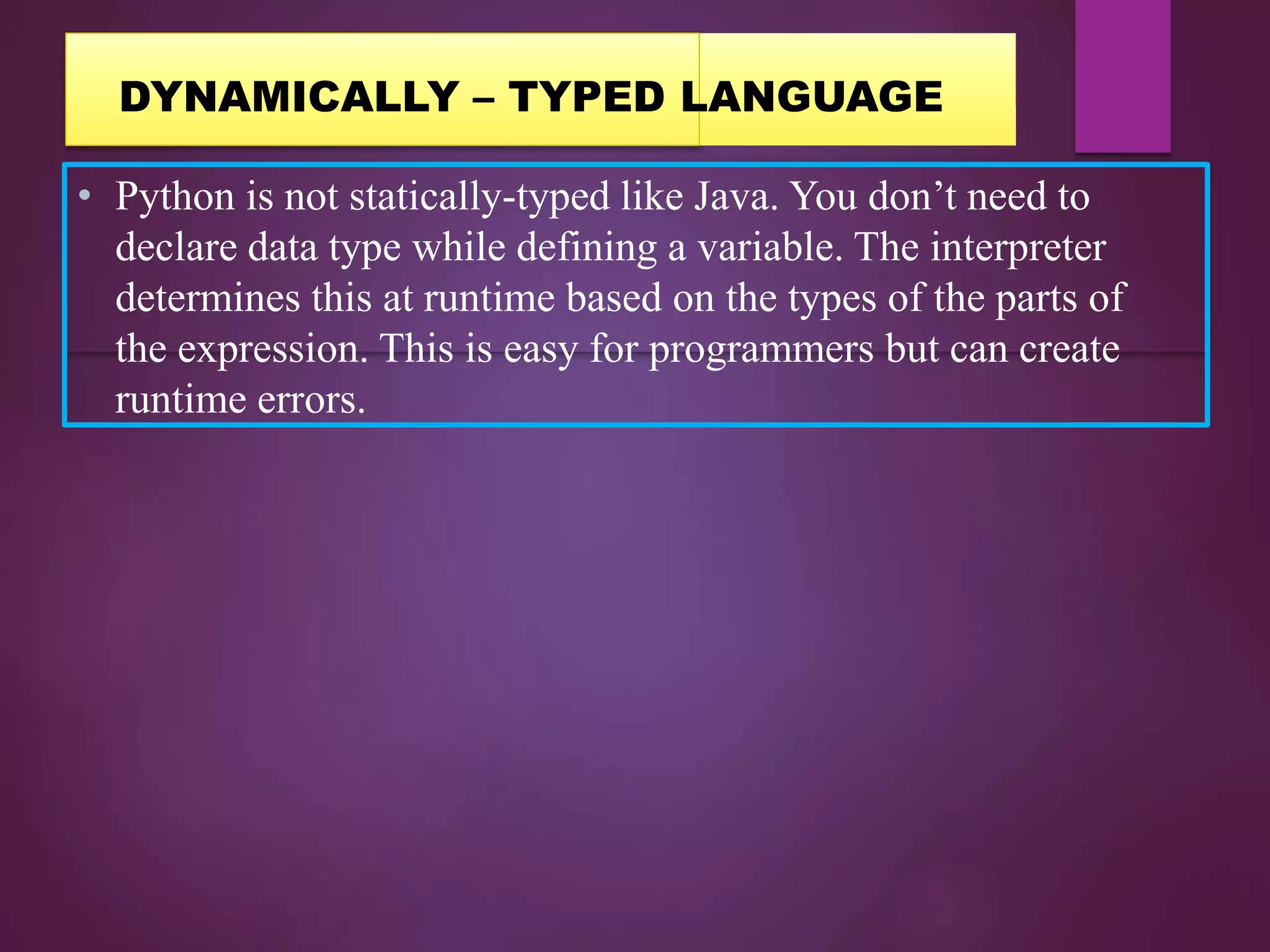 • Python is not statically-typed like Java. You don’t need to
declare data type while defining a variable. The interpreter
determines this at runtime based on the types of the parts of
the expression. This is easy for programmers but can create
runtime errors.
DYNAMICALLY – TYPED LANGUAGE
 