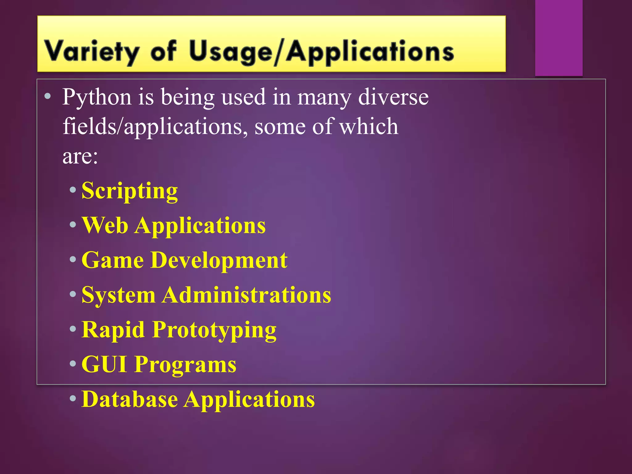 • Python is being used in many diverse
fields/applications, some of which
are:
• Scripting
• Web Applications
• Game Development
• System Administrations
• Rapid Prototyping
• GUI Programs
• Database Applications
 