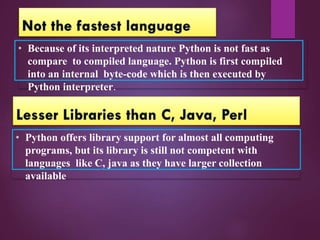 • Because of its interpreted nature Python is not fast as
compare to compiled language. Python is first compiled
into an internal byte-code which is then executed by
Python interpreter.
• Python offers library support for almost all computing
programs, but its library is still not competent with
languages like C, java as they have larger collection
available.
 