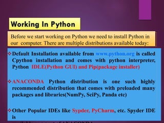 Default Installation available from www.python.org is called
Cpython installation and comes with python interpreter,
Python IDLE(Python GUI) and Pip(package installer)
ANACONDA Python distribution is one such highly
recommended distribution that comes with preloaded many
packages and libraries(NumPy, SciPy, Panda etc)
Other Popular IDEs like Sypder, PyCharm, etc. Spyder IDE
is
Before we start working on Python we need to install Python in
our computer. There are multiple distributions available today:
 