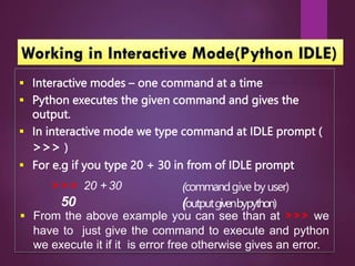  Interactive modes – one command at a time
 Python executes the given command and gives the
output.
 In interactive mode we type command at IDLE prompt (
>>> )
 For e.g if you type 20 + 30 in from of IDLE prompt
>>> 20 + 30
50
(commandgive by user)
(outputgivenbypython)
 From the above example you can see than at >>> we
have to just give the command to execute and python
we execute it if it is error free otherwise gives an error.
 