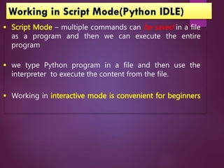  Script Mode – multiple commands can be saved in a file
as a program and then we can execute the entire
program
 we type Python program in a file and then use the
interpreter to execute the content from the file.
 Working in interactive mode is convenient for beginners
 