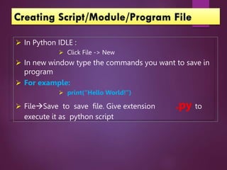  In Python IDLE :
 Click File -> New
 In new window type the commands you want to save in
program
 For example:
 print(“Hello World!”)
 FileSave to save file. Give extension .py to
execute it as python script
 
