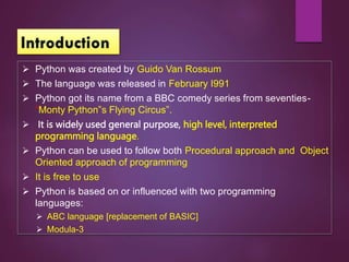  Python was created by Guido Van Rossum
 The language was released in February I991
 Python got its name from a BBC comedy series from seventies-
“Monty Python‟s Flying Circus”.
 It is widely used general purpose, high level, interpreted
programming language.
 Python can be used to follow both Procedural approach and Object
Oriented approach of programming
 It is free to use
 Python is based on or influenced with two programming
languages:
 ABC language [replacement of BASIC]
 Modula-3
 