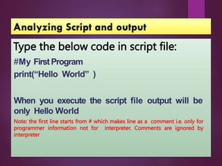 Type the below code in script file:
#My FirstProgram
print(“Hello World” )
When you execute the script file output will be
only Hello World
Note: the first line starts from # which makes line as a comment i.e. only for
programmer information not for interpreter. Comments are ignored by
interpreter
 