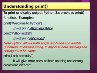 To print or display output Python 3.x provides print()
function. Examples:-
print(“Welcome to Python”)
it will print Welcometo Python
print("Python rocks!‟)
it will print Pythonrocks!
Note: Python allows both single quotation and double
quotation to enclose string. In any case both opening and
closing must be same.
print(„Look carefully”)
it will give error becauseboth opening and closing
quotesare different.
 