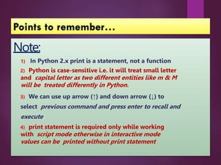 Note:
1) In Python 2.x print is a statement, not a function
2) Python is case-sensitive i.e. it will treat small letter
and capital letter as two different entities like m & M
will be treated differently in Python.
3) We can use up arrow (↑) and down arrow (↓) to
select previous command and press enter to recall and
execute.
4) print statement is required only while working
with script mode otherwise in interactive mode
values can be printed without print statement
 