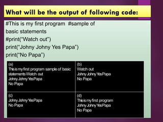 #This is my first program #sample of
basic statements
#print(“Watch out”)
print(“Johny Johny Yes Papa”)
print(“No Papa”)
(a)
Thisismyfirst program sample of basic
statementsWatch out
JohnyJohnyY
esPapa
No Papa
(c)
JohnyJohnyY
esPapa
No Papa
(b)
Watch out
JohnyJohnyY
esPapa
No Papa
(d)
Thisismyfirst program
JohnyJohnyY
esPapa
No Papa
 