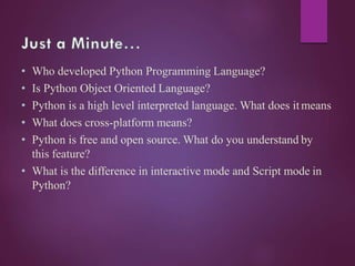 • Who developed Python Programming Language?
• Is Python Object Oriented Language?
• Python is a high level interpreted language. What does itmeans
• What does cross-platform means?
• Python is free and open source. What do you understand by
this feature?
• What is the difference in interactive mode and Script mode in
Python?
 