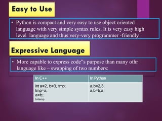 • Python is compact and very easy to use object oriented
language with very simple syntax rules. It is very easy high
level language and thus very-very programmer -friendly
• More capable to express code‟s purpose than many othr
language like – swapping of two numbers:
In C++ In Python
int a=2, b=3, tmp; a,b=2,3
tmp=a; a,b=b,a
a=b;
b=temp
 