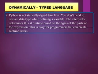 • Python is not statically-typed like Java. You don’t need to
declare data type while defining a variable. The interpreter
determines this at runtime based on the types of the parts of
the expression. This is easy for programmers but can create
runtime errors.
DYNAMICALLY – TYPED LANGUAGE
 