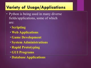 • Python is being used in many diverse
fields/applications, some of which
are:
• Scripting
• Web Applications
• Game Development
• System Administrations
• Rapid Prototyping
• GUI Programs
• Database Applications
 