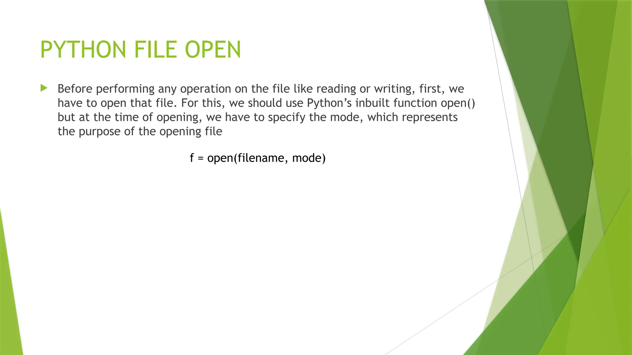PYTHON FILE OPEN
 Before performing any operation on the file like reading or writing, first, we
have to open that file. For this, we should use Python’s inbuilt function open()
but at the time of opening, we have to specify the mode, which represents
the purpose of the opening file
f = open(filename, mode)
 