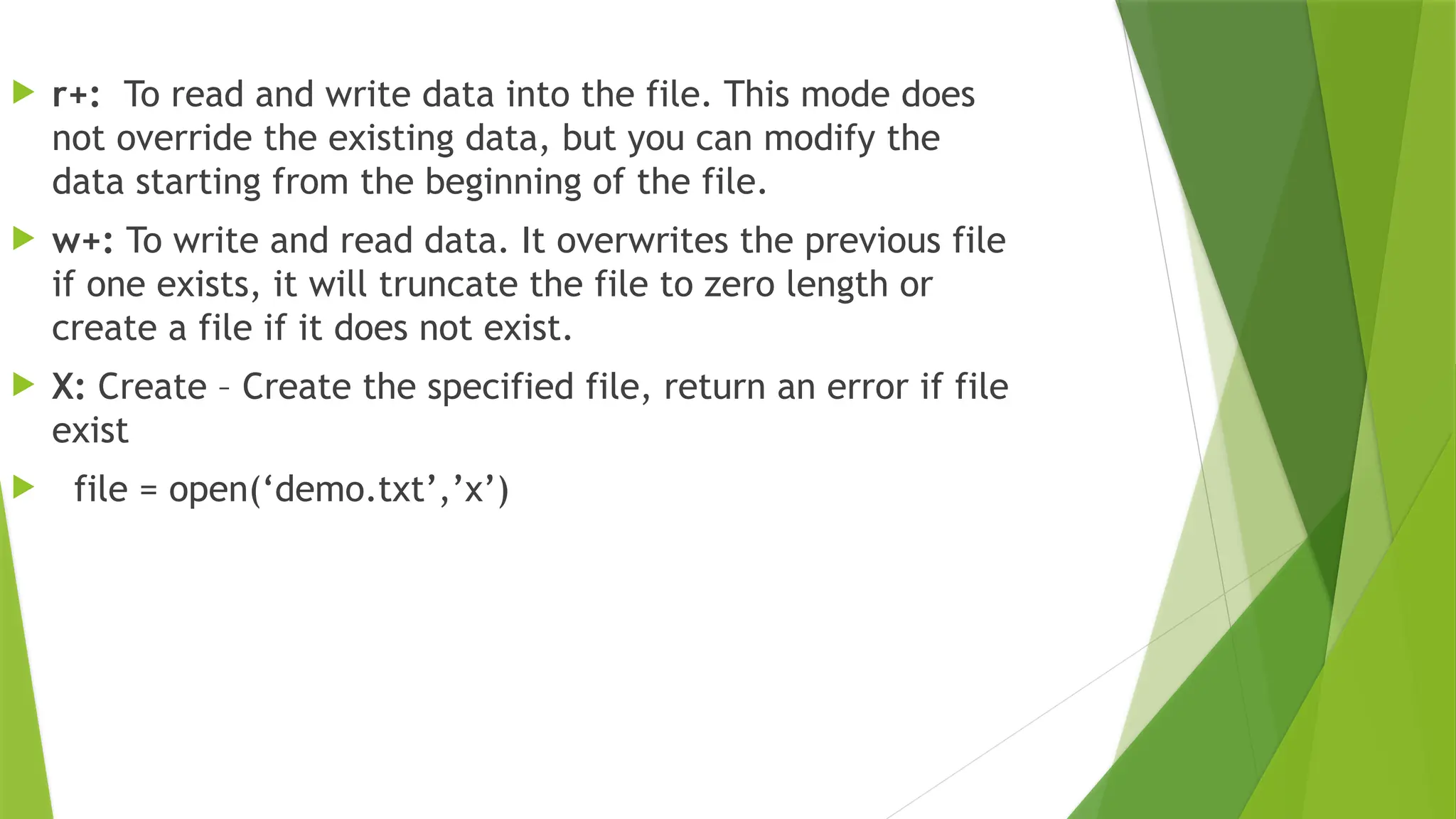 r+: To read and write data into the file. This mode does
not override the existing data, but you can modify the
data starting from the beginning of the file.
 w+: To write and read data. It overwrites the previous file
if one exists, it will truncate the file to zero length or
create a file if it does not exist.
 X: Create – Create the specified file, return an error if file
exist
 file = open(‘demo.txt’,’x’)
 