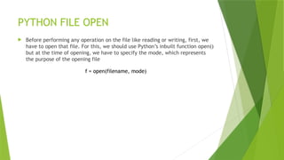 PYTHON FILE OPEN
 Before performing any operation on the file like reading or writing, first, we
have to open that file. For this, we should use Python’s inbuilt function open()
but at the time of opening, we have to specify the mode, which represents
the purpose of the opening file
f = open(filename, mode)
 