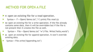 METHOD FOR OPEN A FILE
 r: open an existing file for a read operation.
 Syntax-> F = Open(‘demo.txt’,’r’) print( File.read ())
 w: open an existing file for a write operation. If the file already
contains some data, then it will be overridden but if the file is
not present then it creates the file as well.
 Syntax-> File = Open(‘demo.txt’ ‘w’) File. Write(‘hello,world’)
 a: open an existing file for append operation. It won’t override
existing data.
 Syntax-> File.write(‘Appending.txt’)
 