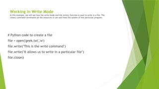Working in Write Mode
In this example, we will see how the write mode and the write() function is used to write in a file. The
close() command terminates all the resources in use and frees the system of this particular program.
# Python code to create a file
file = open('geek.txt','w')
file.write("This is the write command")
file.write("It allows us to write in a particular file")
file.close()
 