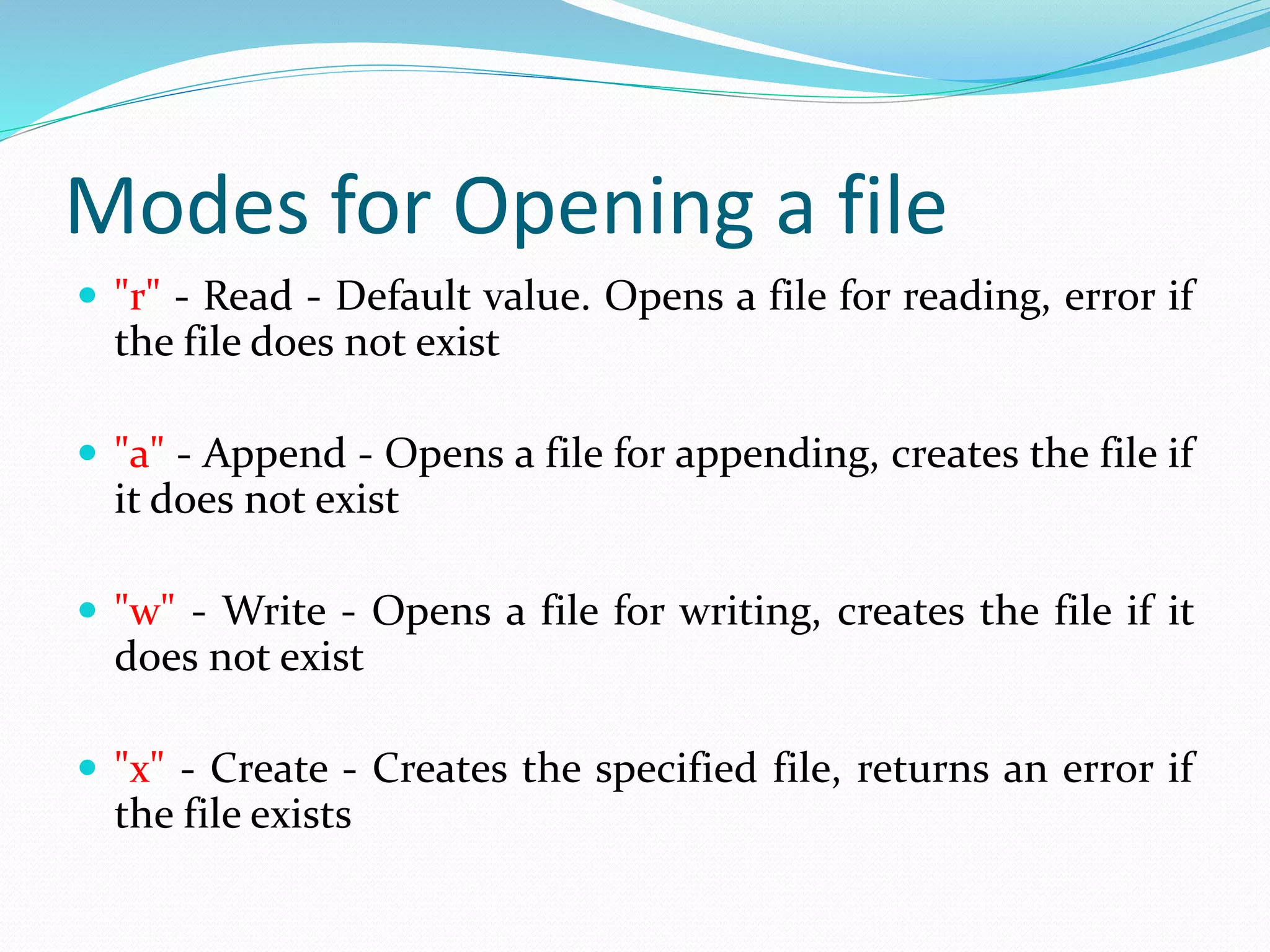 Modes for Opening a file
 "r" - Read - Default value. Opens a file for reading, error if
the file does not exist
 "a" - Append - Opens a file for appending, creates the file if
it does not exist
 "w" - Write - Opens a file for writing, creates the file if it
does not exist
 "x" - Create - Creates the specified file, returns an error if
the file exists
 