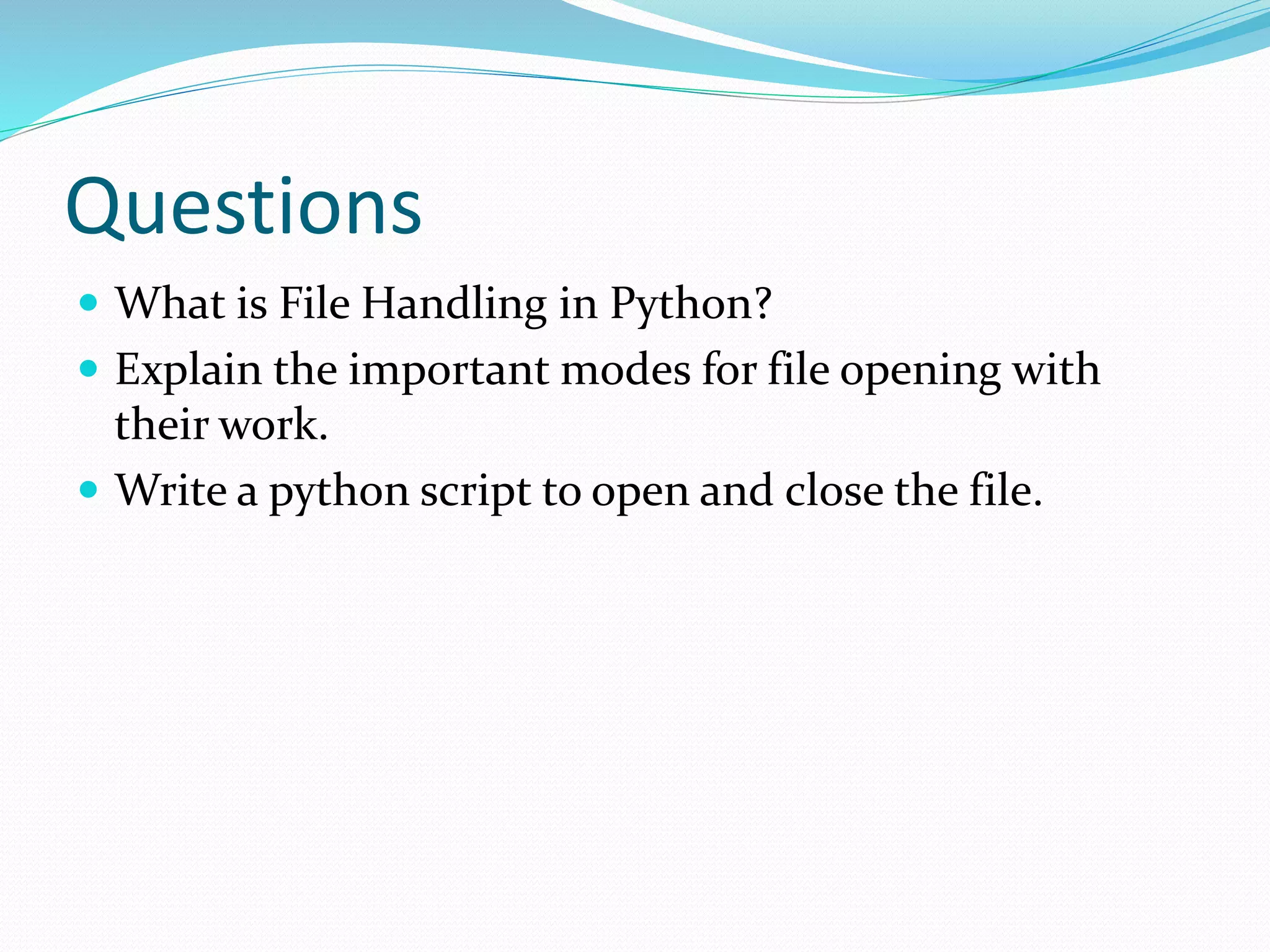 Questions
 What is File Handling in Python?
 Explain the important modes for file opening with
their work.
 Write a python script to open and close the file.
 