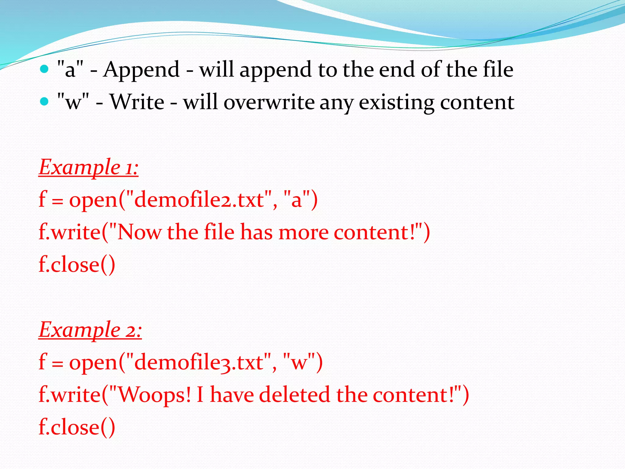  "a" - Append - will append to the end of the file  "w" - Write - will overwrite any existing content Example 1: f = open("demofile2.txt", "a") f.write("Now the file has more content!") f.close() Example 2: f = open("demofile3.txt", "w") f.write("Woops! I have deleted the content!") f.close() 