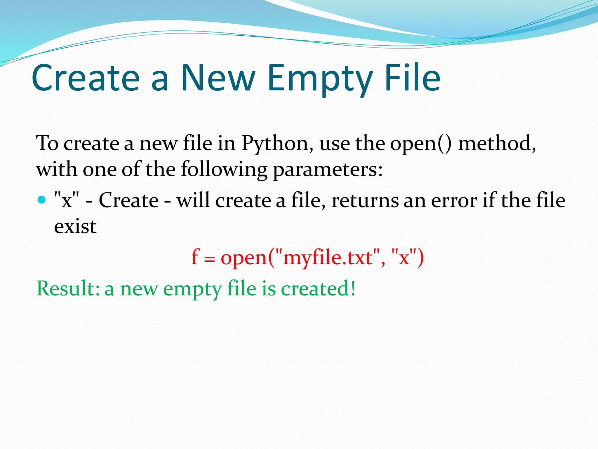 Create a New Empty File To create a new file in Python, use the open() method, with one of the following parameters:  "x" - Create - will create a file, returns an error if the file exist f = open("myfile.txt", "x") Result: a new empty file is created! 