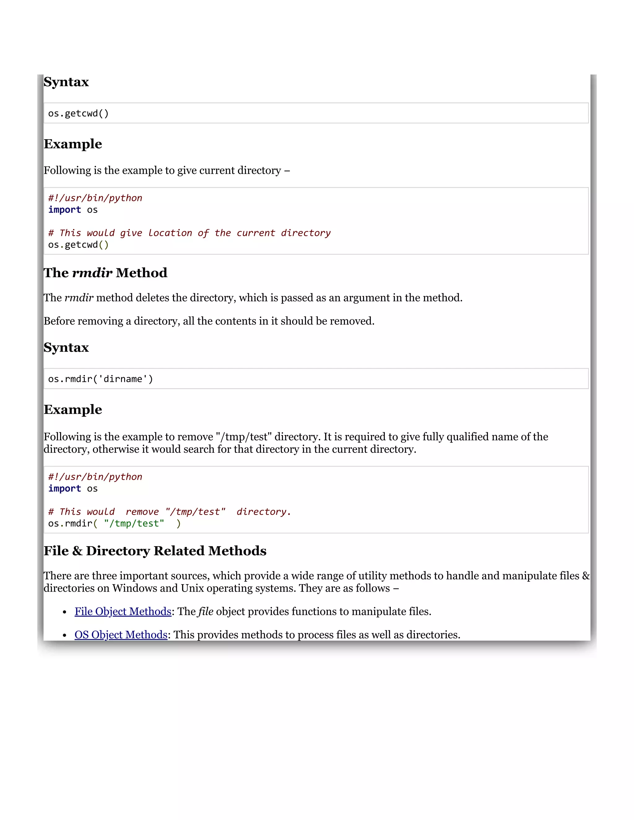 Syntax
os.getcwd()
Example
Following is the example to give current directory &minus;
#!/usr/bin/python
import os
# This would give location of the current directory
os.getcwd()
The rmdir Method
The rmdir method deletes the directory, which is passed as an argument in the method.
Before removing a directory, all the contents in it should be removed.
Syntax
os.rmdir('dirname')
Example
Following is the example to remove "/tmp/test" directory. It is required to give fully qualified name of the
directory, otherwise it would search for that directory in the current directory.
#!/usr/bin/python
import os
# This would remove "/tmp/test" directory.
os.rmdir( "/tmp/test" )
File & Directory Related Methods
There are three important sources, which provide a wide range of utility methods to handle and manipulate files &
directories on Windows and Unix operating systems. They are as follows &minus;
File Object Methods: The file object provides functions to manipulate files.
OS Object Methods: This provides methods to process files as well as directories.
 