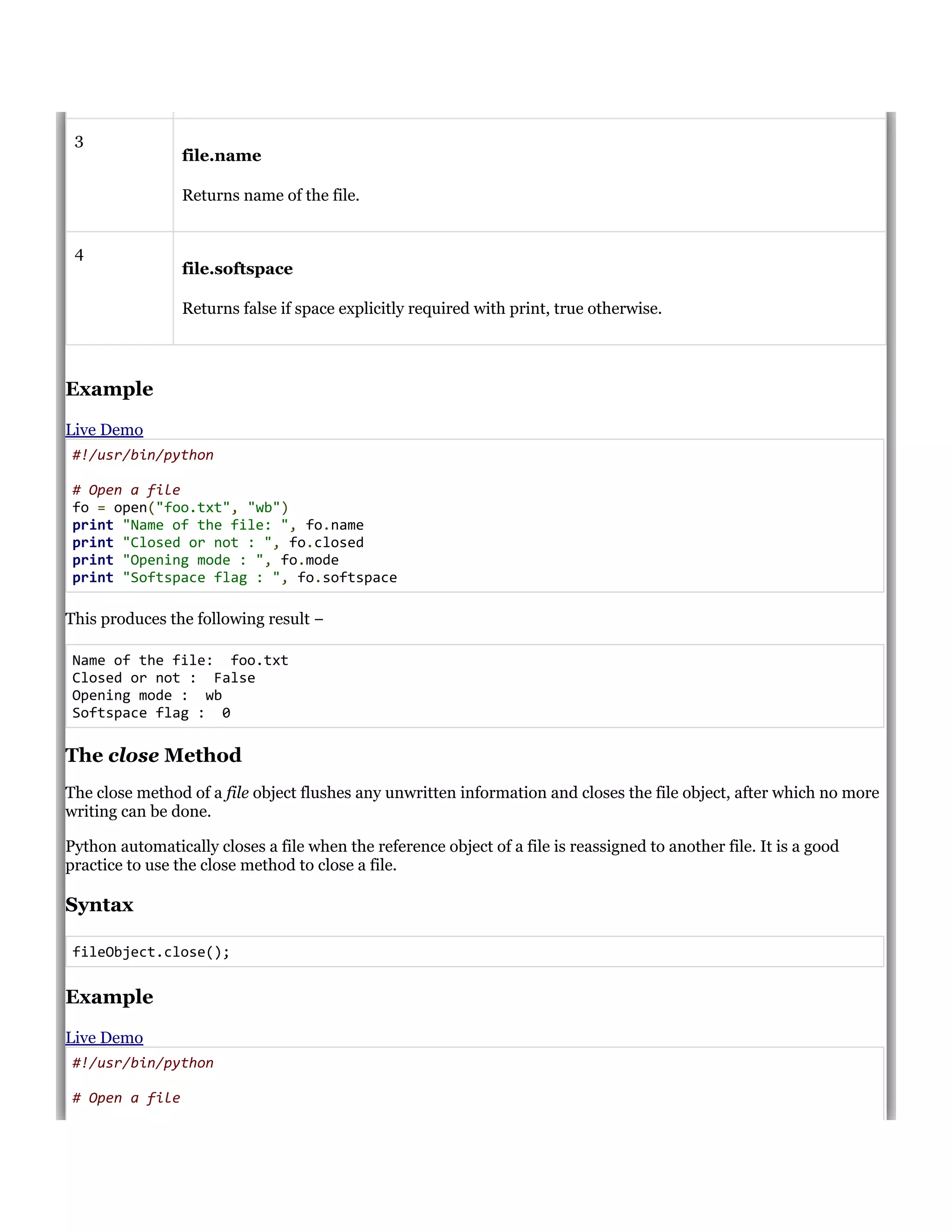 3
file.name
Returns name of the file.
4
file.softspace
Returns false if space explicitly required with print, true otherwise.
Example
Live Demo
#!/usr/bin/python
# Open a file
fo = open("foo.txt", "wb")
print "Name of the file: ", fo.name
print "Closed or not : ", fo.closed
print "Opening mode : ", fo.mode
print "Softspace flag : ", fo.softspace
This produces the following result &minus;
Name of the file: foo.txt
Closed or not : False
Opening mode : wb
Softspace flag : 0
The close Method
The close method of a file object flushes any unwritten information and closes the file object, after which no more
writing can be done.
Python automatically closes a file when the reference object of a file is reassigned to another file. It is a good
practice to use the close method to close a file.
Syntax
fileObject.close();
Example
Live Demo
#!/usr/bin/python
# Open a file
 