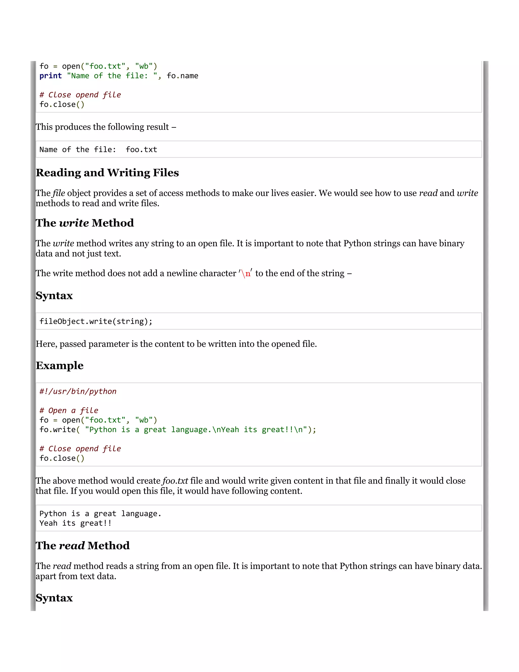 fo = open("foo.txt", "wb")
print "Name of the file: ", fo.name
# Close opend file
fo.close()
This produces the following result &minus;
Name of the file: foo.txt
Reading and Writing Files
The file object provides a set of access methods to make our lives easier. We would see how to use read and write
methods to read and write files.
The write Method
The write method writes any string to an open file. It is important to note that Python strings can have binary
data and not just text.
The write method does not add a newline character to the end of the string &minus;
Syntax
fileObject.write(string);
Here, passed parameter is the content to be written into the opened file.
Example
#!/usr/bin/python
# Open a file
fo = open("foo.txt", "wb")
fo.write( "Python is a great language.nYeah its great!!n");
# Close opend file
fo.close()
The above method would create foo.txt file and would write given content in that file and finally it would close
that file. If you would open this file, it would have following content.
Python is a great language.
Yeah its great!!
The read Method
The read method reads a string from an open file. It is important to note that Python strings can have binary data.
apart from text data.
Syntax
&prime;
n
&prime;
 