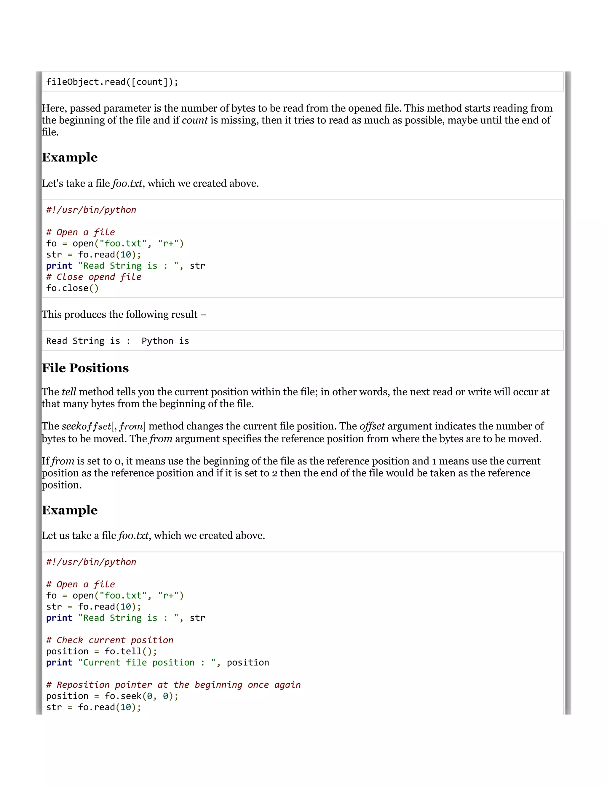 fileObject.read([count]);
Here, passed parameter is the number of bytes to be read from the opened file. This method starts reading from
the beginning of the file and if count is missing, then it tries to read as much as possible, maybe until the end of
file.
Example
Let's take a file foo.txt, which we created above.
#!/usr/bin/python
# Open a file
fo = open("foo.txt", "r+")
str = fo.read(10);
print "Read String is : ", str
# Close opend file
fo.close()
This produces the following result &minus;
Read String is : Python is
File Positions
The tell method tells you the current position within the file; in other words, the next read or write will occur at
that many bytes from the beginning of the file.
The seek method changes the current file position. The offset argument indicates the number of
bytes to be moved. The from argument specifies the reference position from where the bytes are to be moved.
If from is set to 0, it means use the beginning of the file as the reference position and 1 means use the current
position as the reference position and if it is set to 2 then the end of the file would be taken as the reference
position.
Example
Let us take a file foo.txt, which we created above.
#!/usr/bin/python
# Open a file
fo = open("foo.txt", "r+")
str = fo.read(10);
print "Read String is : ", str
# Check current position
position = fo.tell();
print "Current file position : ", position
# Reposition pointer at the beginning once again
position = fo.seek(0, 0);
str = fo.read(10);
offset[, from]
 