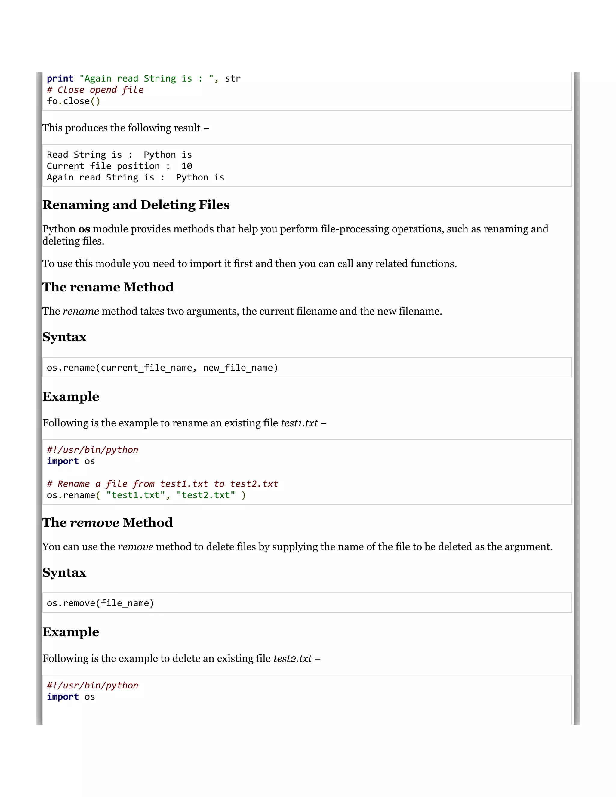 print "Again read String is : ", str
# Close opend file
fo.close()
This produces the following result &minus;
Read String is : Python is
Current file position : 10
Again read String is : Python is
Renaming and Deleting Files
Python os module provides methods that help you perform file-processing operations, such as renaming and
deleting files.
To use this module you need to import it first and then you can call any related functions.
The rename Method
The rename method takes two arguments, the current filename and the new filename.
Syntax
os.rename(current_file_name, new_file_name)
Example
Following is the example to rename an existing file test1.txt &minus;
#!/usr/bin/python
import os
# Rename a file from test1.txt to test2.txt
os.rename( "test1.txt", "test2.txt" )
The remove Method
You can use the remove method to delete files by supplying the name of the file to be deleted as the argument.
Syntax
os.remove(file_name)
Example
Following is the example to delete an existing file test2.txt &minus;
#!/usr/bin/python
import os
 