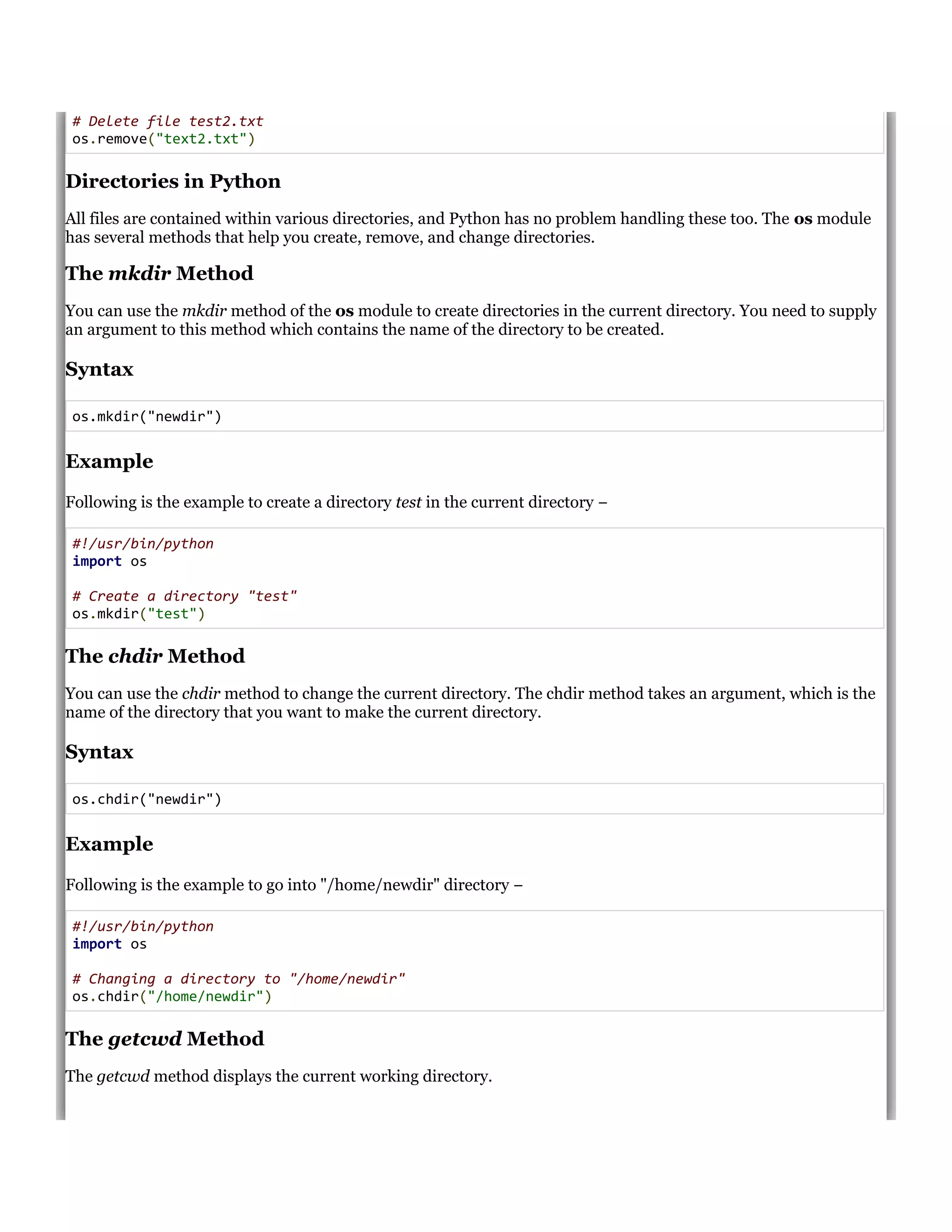 # Delete file test2.txt
os.remove("text2.txt")
Directories in Python
All files are contained within various directories, and Python has no problem handling these too. The os module
has several methods that help you create, remove, and change directories.
The mkdir Method
You can use the mkdir method of the os module to create directories in the current directory. You need to supply
an argument to this method which contains the name of the directory to be created.
Syntax
os.mkdir("newdir")
Example
Following is the example to create a directory test in the current directory &minus;
#!/usr/bin/python
import os
# Create a directory "test"
os.mkdir("test")
The chdir Method
You can use the chdir method to change the current directory. The chdir method takes an argument, which is the
name of the directory that you want to make the current directory.
Syntax
os.chdir("newdir")
Example
Following is the example to go into "/home/newdir" directory &minus;
#!/usr/bin/python
import os
# Changing a directory to "/home/newdir"
os.chdir("/home/newdir")
The getcwd Method
The getcwd method displays the current working directory.
 