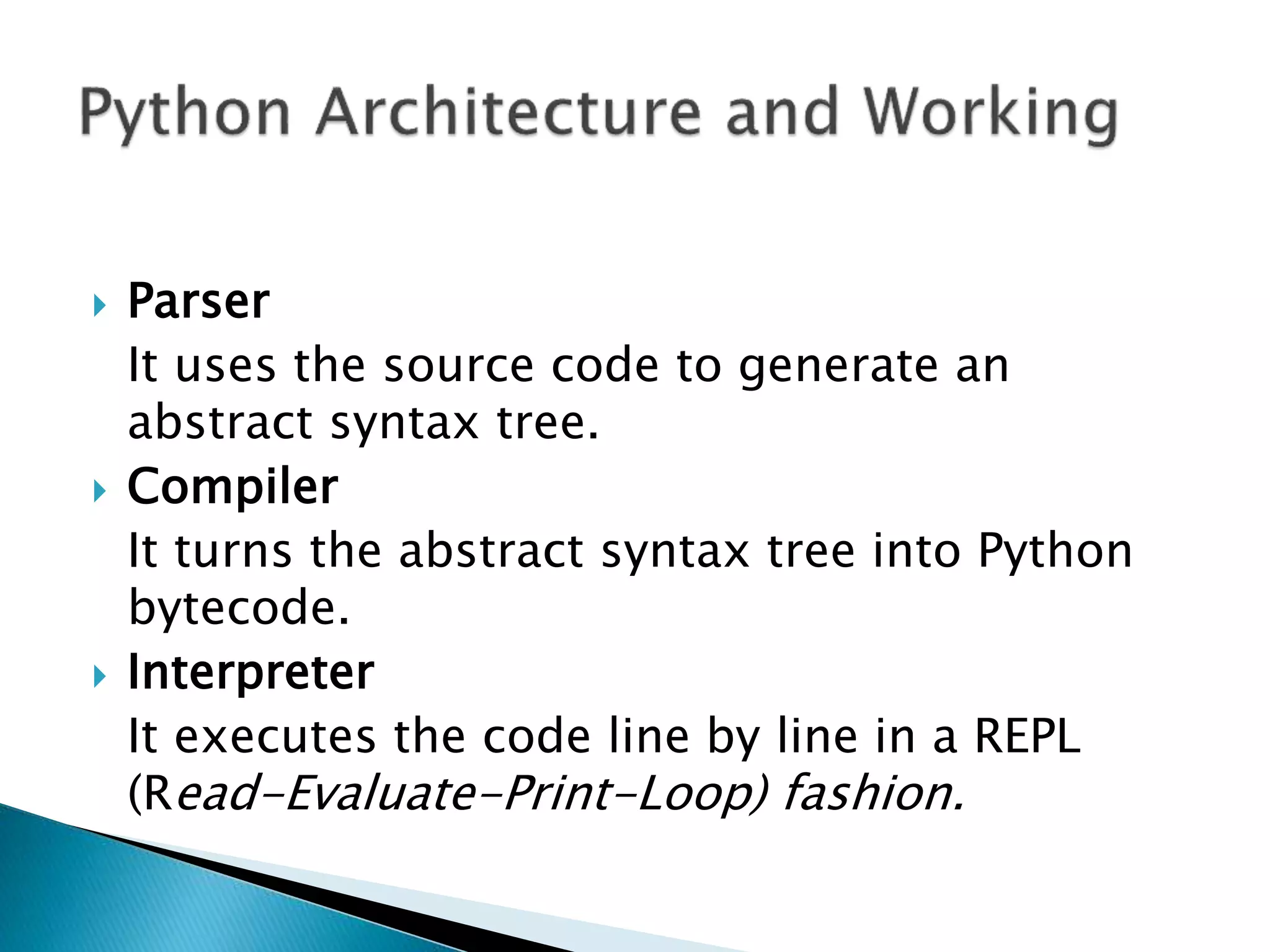  Parser
It uses the source code to generate an
abstract syntax tree.
 Compiler
It turns the abstract syntax tree into Python
bytecode.
 Interpreter
It executes the code line by line in a REPL
(Read-Evaluate-Print-Loop) fashion.
 