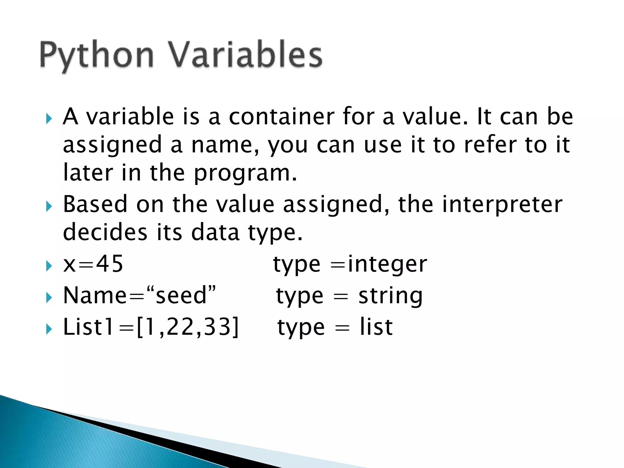  A variable is a container for a value. It can be
assigned a name, you can use it to refer to it
later in the program.
 Based on the value assigned, the interpreter
decides its data type.
 x=45 type =integer
 Name=“seed” type = string
 List1=[1,22,33] type = list
 