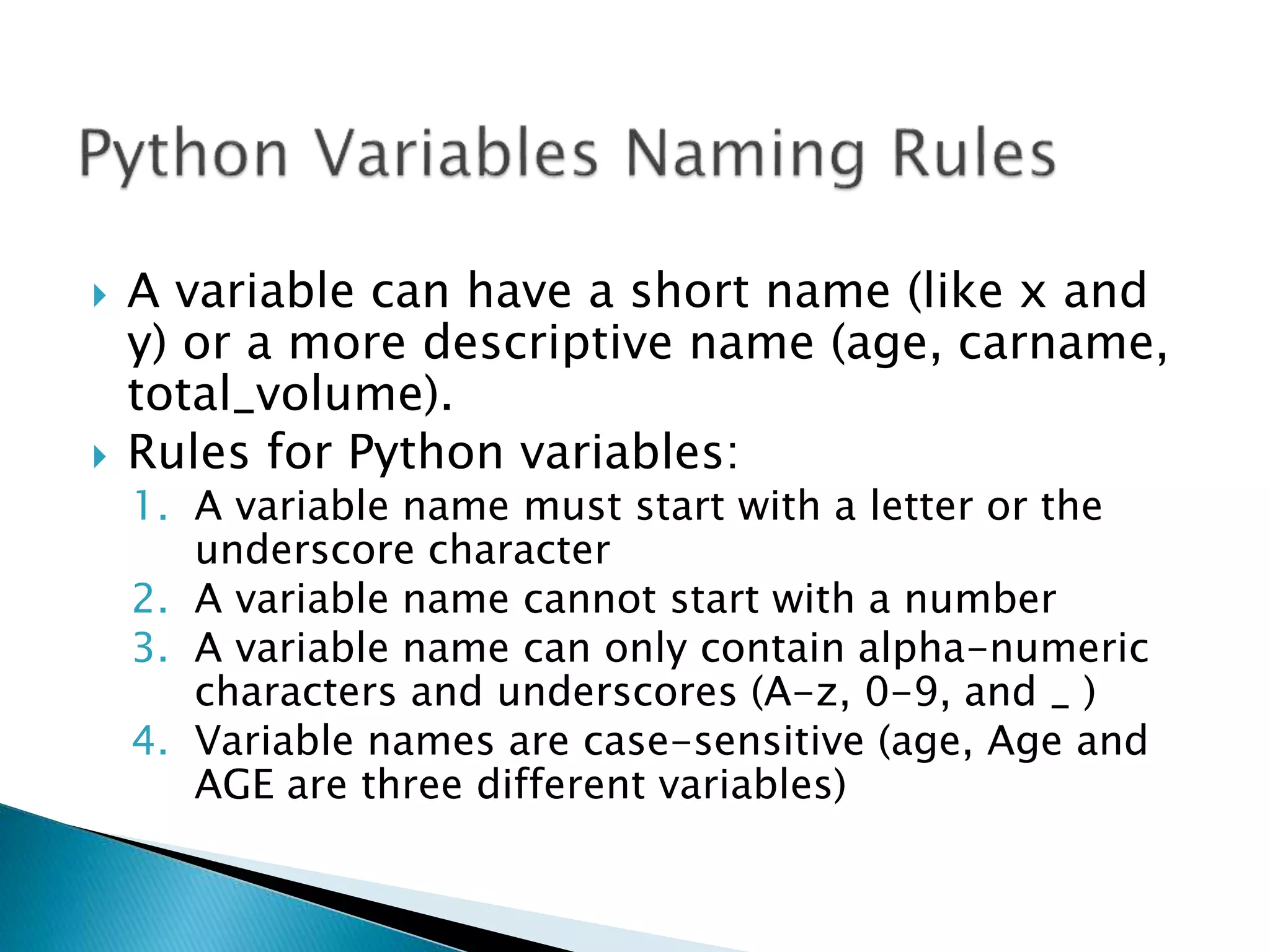  A variable can have a short name (like x and
y) or a more descriptive name (age, carname,
total_volume).
 Rules for Python variables:
1. A variable name must start with a letter or the
underscore character
2. A variable name cannot start with a number
3. A variable name can only contain alpha-numeric
characters and underscores (A-z, 0-9, and _ )
4. Variable names are case-sensitive (age, Age and
AGE are three different variables)
 